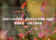 告别PUBG延迟瞬移！用迅游PUBG专用版 流畅开黑稳拿第一 还能下国际服