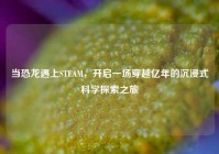 当恐龙遇上STEAM，开启一场穿越亿年的沉浸式科学探索之旅