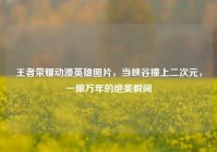 王者荣耀动漫英雄图片，当峡谷撞上二次元，一眼万年的绝美瞬间