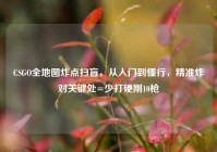 CSGO全地图炸点扫盲，从入门到懂行，精准炸对关键处=少打硬刚10枪