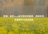 警惕！贩卖Steam账号背后的陷阱，违规处罚、恶意欺诈与安全危机
