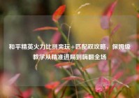 和平精英火力比拼爽玩+匹配双攻略，保姆级教学从精准进局到嗨翻全场