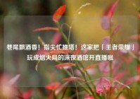 巷尾飘酒香！指尖忙推塔！这家把「王者荣耀」玩成烟火局的深夜酒馆开直播啦