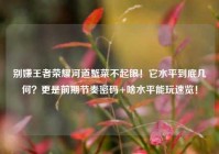 别嫌王者荣耀河道蟹菜不起眼！它水平到底几何？更是前期节奏密码+啥水平能玩速览！