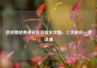 逆战精绝兽神皮肤获取全攻略，三大途径一次讲清