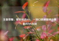 王者荣耀，那些刻进DNA、一开口就唤醒峡谷青春的NPC台词