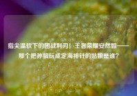 指尖温软下的团战利刃！王者荣耀安然姐——那个把孙膑玩成定海神针的姑娘是谁？