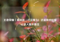 王者荣耀「雨刮器」打法爆火！这波来回拉扯让敌人摸不着北