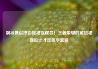 别被低俗擦边提裙底误导！王者荣耀的英雄裙摆设计才是美学宝藏