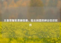王者荣耀免费画怪兽，指尖创意的峡谷狂欢软件