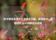和平精英英雄碎片速刷全攻略，高效途径+实用技巧 轻松攒够心仪道具