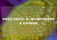 青春峡谷 热血对决！第二届LOL高校联赛燃情收官 冠军荣耀加冕