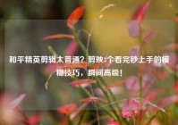 和平精英剪辑太普通？剪映3个看完秒上手的模糊技巧，瞬间高级！