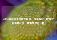 和平精英镜头设置全攻略，从灵敏度、陀螺仪到设置比例，精准掌控每一枪！