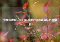 荣耀与救赎，2023 LOL亚洲对抗赛韩国队名单解析