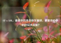 CF vs LOL，谁是你的本命快乐星球，更是你心中的好玩天花板？