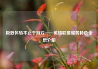 极致体验不止于游戏——英雄联盟服务特色全景介绍