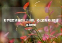 和平精英抓链接三步教程，轻松提取游戏资源分享地址