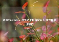 逆战SS&S1皮肤，枪火之上极致荣光 打造专属战场锋芒