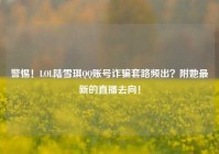警惕！LOL陆雪琪QQ账号诈骗套路频出？附她最新的直播去向！