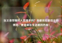 玩王者荣耀的人直播多吗？屏幕背后是指尖的博弈，更是藏在生活里的热爱！