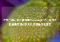 逆战十年，刻在青春里的daochong记忆，是刀光也是虫鸣逆战到处乱炸的是什么东西