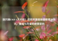 别只顾CSGO A大对枪！这些风景图原图藏着冰与火、废墟与天堂的绝景密码