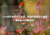 CSGO战队邂逅足坛传奇，电竞巨星能否在虚拟赛场复刻荣耀时刻？
