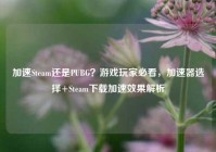 加速Steam还是PUBG？游戏玩家必看，加速器选择+Steam下载加速效果解析