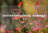 逆战灭世者与修罗者终极对决，谁才是巅峰之王？