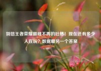 别信王者荣耀巅峰不再的吐槽！现在还有多少人在玩？数据藏另一个答案