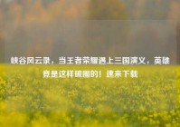 峡谷风云录，当王者荣耀遇上三国演义，英雄竟是这样破圈的！速来下载