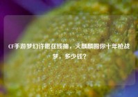 CF手游梦幻许愿在线抽，火麒麟圆你十年枪战梦，多少钱？
