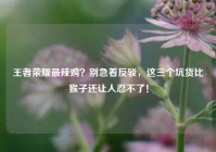 王者荣耀最辣鸡？别急着反驳，这三个坑货比猴子还让人忍不了！