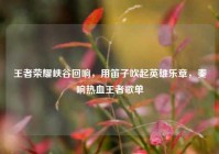 王者荣耀峡谷回响，用笛子吹起英雄乐章，奏响热血王者歌单