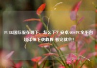 PUBG国际服在哪下、怎么下？安卓/iOS/PC全平台超详细下载教程 看完就会！