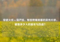 穿越火线×葫芦娃，那首燃爆屏幕的宣传片歌，藏着多少人的童年与热血？
