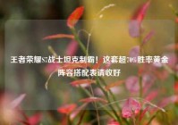王者荣耀S7战士坦克制霸！这套超70%胜率黄金阵容搭配表请收好
