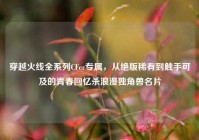 穿越火线全系列CFer专属，从绝版稀有到触手可及的青春回忆杀浪漫独角兽名片