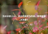 当冰冰遇上LOL，峡谷的温柔与热血，顺带解锁冰冰露？
