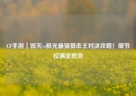 CF手游｜毁灭vs极光最强狙击王对决攻略！细节拉满定胜负