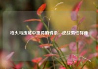 枪火与废墟中重铸的脊梁，逆战男性群像