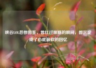 峡谷LOL悲惨图鉴，曾红过眼眶的瞬间，都沉淀成了心底最软的回忆