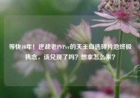 等快10年！逆战老PVPer的天王自选碎片池终极执念，该兑现了吗？想拿怎么来？