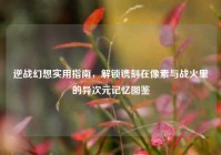 逆战幻想实用指南，解锁镌刻在像素与战火里的异次元记忆图鉴