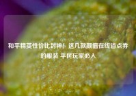 和平精英性价比封神！这几款颜值在线省点券的服装 平民玩家必入