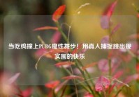 当吃鸡撞上PUBG魔性舞步！用真人捕捉跳出现实圈的快乐