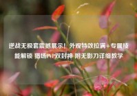 逆战无极套震撼展示！外观特效拉满+专属技能解锁 猎场PVP双封神 附无影刀详细教学