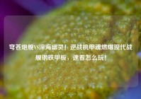 穹苍炮舰VS深海幽灵！逆战机甲魂燃爆现代战舰钢铁甲板，速看怎么玩！