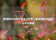 跟着颜乐闯和平精英小世界｜解锁海岛冒险的小粉丝视角